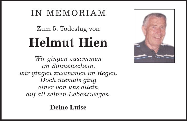 in memoriam Zum 5. Todestag von Helmut Hien Wir gingen zusammen im Sonnenschein, wir gingen zusammen im Regen. Doch niemals ging einer von uns allein auf all seinen Lebenswegen. Deine Luise 
