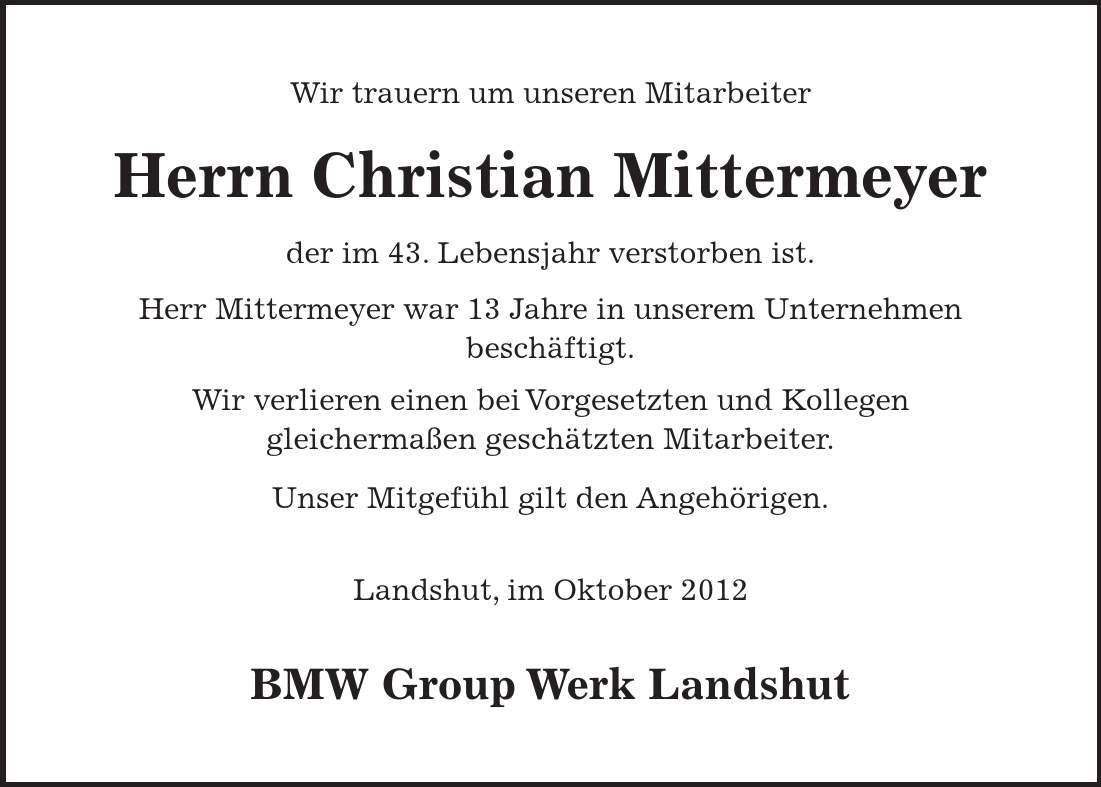 Wir trauern um unseren Mitarbeiter Herrn Christian Mittermeyer der im 43. Lebensjahr verstorben ist. Herr Mittermeyer war 13 Jahre in unserem Unternehmen beschäftigt. Wir verlieren einen bei Vorgesetzten und Kollegen gleichermaßen geschätzten Mitarbeiter. Unser Mitgefühl gilt den Angehörigen. Landshut, im Oktober 2012 BMW Group Werk Landshut 