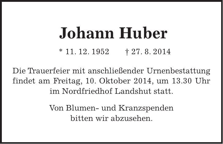  Johann Huber * 11. 12. 1952 + 27. 8. 2014 Die Trauerfeier mit anschließender Urnenbestattung findet am Freitag, 10. Oktober 2014, um 13.30 Uhr im Nordfriedhof Landshut statt. Von Blumen- und Kranzspenden bitten wir abzusehen. 