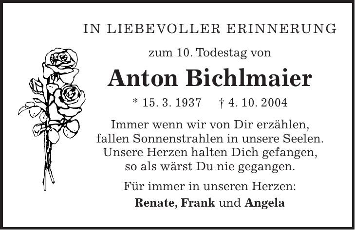 In liebevoller Erinnerung zum 10. Todestag von Anton Bichlmaier * 15. 3. 1937 + 4. 10. 2004 Immer wenn wir von Dir erzählen, fallen Sonnenstrahlen in unsere Seelen. Unsere Herzen halten Dich gefangen, so als wärst Du nie gegangen. Für immer in unseren Herzen: Renate, Frank und Angela 