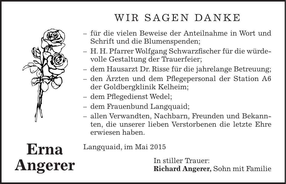 wir sagen danke - für die vielen Beweise der Anteilnahme in Wort und Schrift und die Blumenspenden; - H. H. Pfarrer Wolfgang Schwarzfischer für die würdevolle Gestaltung der Trauerfeier; - dem Hausarzt Dr. Risse für die jahrelange Betreuung; - den Ärzten und dem Pflegepersonal der Station A6 der Goldbergklinik Kelheim; - dem Pflegedienst Wedel; - dem Frauenbund Langquaid; - allen Verwandten, Nachbarn, Freunden und Bekannten, die unserer lieben Verstorbenen die letzte Ehre erwiesen haben. Langquaid, im Mai 2015 In stiller Trauer: Richard Angerer, Sohn mit FamilieErna Angerer