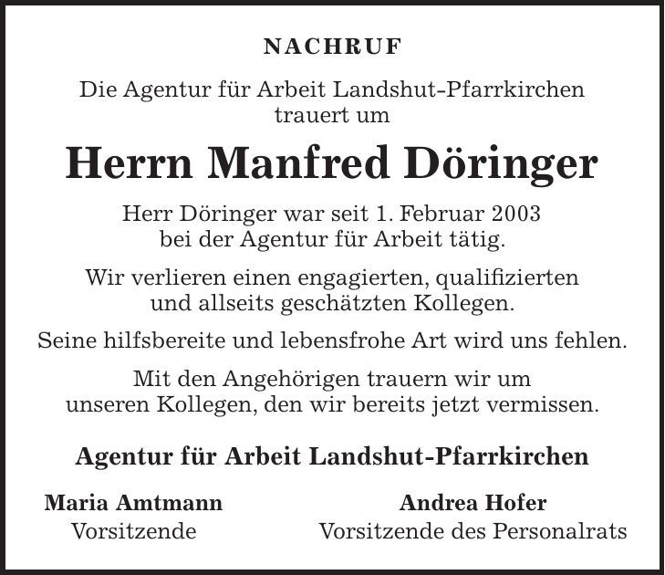 Nachruf Die Agentur für Arbeit Landshut-Pfarrkirchen trauert um Herrn Manfred Döringer Herr Döringer war seit 1. Februar 2003 bei der Agentur für Arbeit tätig. Wir verlieren einen engagierten, qualifizierten und allseits geschätzten Kollegen. Seine hilfsbereite und lebensfrohe Art wird uns fehlen. Mit den Angehörigen trauern wir um unseren Kollegen, den wir bereits jetzt vermissen. Agentur für Arbeit Landshut-Pfarrkirchen Maria Amtmann Vorsitzende Andrea Hofer Vorsitzende des Personalrats 