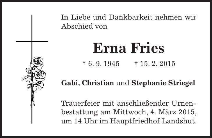 In Liebe und Dankbarkeit nehmen wir Abschied von Erna Fries * 6. 9. 1945 + 15. 2. 2015 Gabi, Christian und Stephanie Striegel Trauerfeier mit anschließender Urnenbestattung am Mittwoch, 4. März 2015, um 14 Uhr im Hauptfriedhof Landshut.
