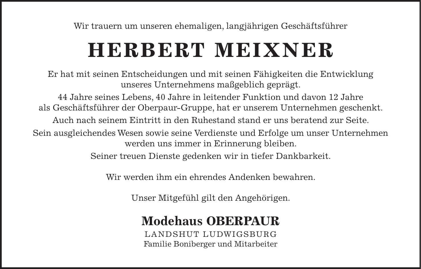 Wir trauern um unseren ehemaligen, langjährigen Geschäftsführer HERBERT MEIXNER Er hat mit seinen Entscheidungen und mit seinen Fähigkeiten die Entwicklung unseres Unternehmens maßgeblich geprägt. 44 Jahre seines Lebens, 40 Jahre in leitender Funktion und davon 12 Jahre als Geschäftsführer der Oberpaur-Gruppe, hat er unserem Unternehmen geschenkt. Auch nach seinem Eintritt in den Ruhestand stand er uns beratend zur Seite. Sein ausgleichendes Wesen sowie seine Verdienste und Erfolge um unser Unternehmen werden uns immer in Erinnerung bleiben. Seiner treuen Dienste gedenken wir in tiefer Dankbarkeit. Wir werden ihm ein ehrendes Andenken bewahren. Unser Mitgefühl gilt den Angehörigen. Modehaus OBERPAUR LANDSHUT LUDWIGSBURG Familie Boniberger und Mitarbeiter