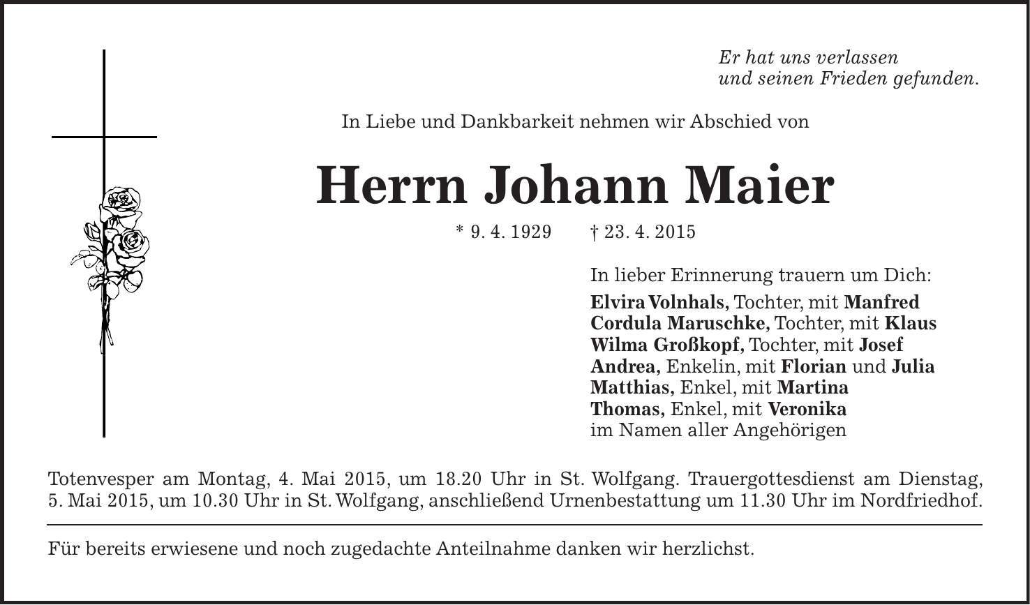 Er hat uns verlassen und seinen Frieden gefunden. In Liebe und Dankbarkeit nehmen wir Abschied von Herrn Johann Maier * 9. 4. 1929 + 23. 4. 2015 In lieber Erinnerung trauern um Dich: Elvira Volnhals, Tochter, mit Manfred Cordula Maruschke, Tochter, mit Klaus Wilma Großkopf, Tochter, mit Josef Andrea, Enkelin, mit Florian und Julia Matthias, Enkel, mit Martina Thomas, Enkel, mit Veronika im Namen aller Angehörigen Totenvesper am Montag, 4. Mai 2015, um 18.20 Uhr in St. Wolfgang. Trauergottesdienst am Dienstag, 5. Mai 2015, um 10.30 Uhr in St. Wolfgang, anschließend Urnenbestattung um 11.30 Uhr im Nordfriedhof. Für bereits erwiesene und noch zugedachte Anteilnahme danken wir herzlichst.
