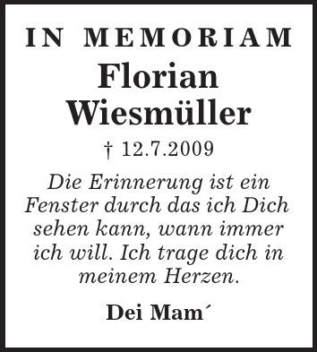 In Memoriam Florian Wiesmüller | 12.7.2009 Die Erinnerung ist ein Fenster durch das ich Dich sehen kann, wann immer ich will. Ich trage dich in meinem Herzen. Dei Mam 