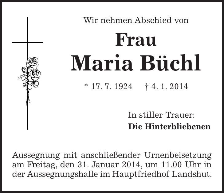 Wir nehmen Abschied von Frau Maria Büchl * 17. 7. 1924 + 4. 1. 2014 In stiller Trauer: Die Hinterbliebenen Aussegnung mit anschließender Urnenbeisetzung am Freitag, den 31. Januar 2014, um 11.00 Uhr in der Aussegnungshalle im Hauptfriedhof Landshut. 