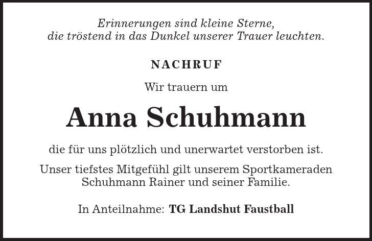  Erinnerungen sind kleine Sterne, die tröstend in das Dunkel unserer Trauer leuchten. Nachruf Wir trauern um Anna Schuhmann die für uns plötzlich und unerwartet verstorben ist. Unser tiefstes Mitgefühl gilt unserem Sportkameraden Schuhmann Rainer und seiner Familie. In Anteilnahme: TG Landshut Faustball 