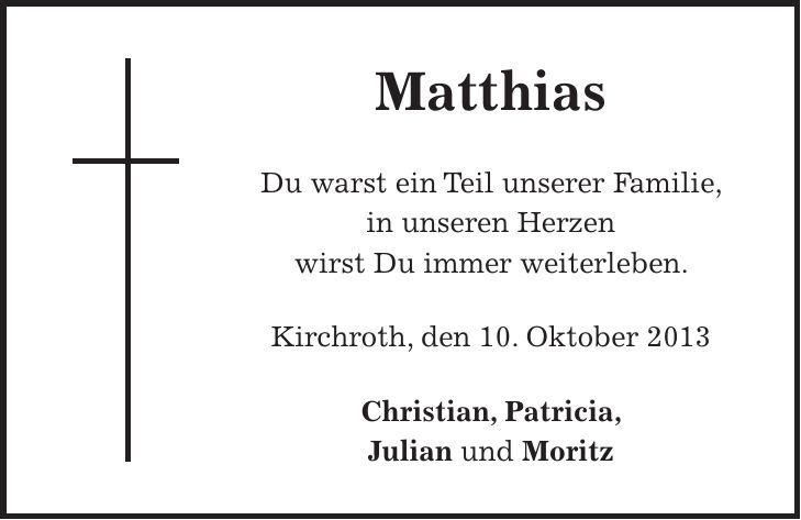 Matthias Du warst ein Teil unserer Familie, in unseren Herzen wirst Du immer weiterleben. Kirchroth, den 10. Oktober 2013 Christian, Patricia, Julian und Moritz