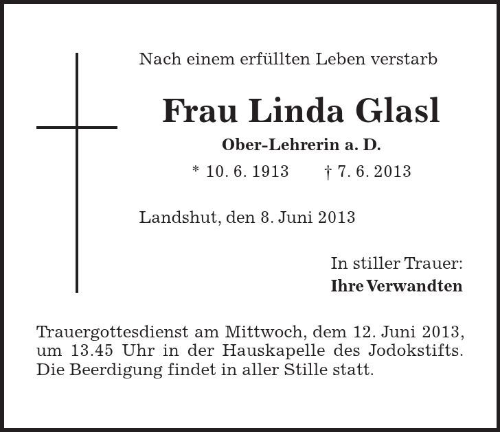 Nach einem erfüllten Leben verstarb Frau Linda Glasl Ober-Lehrerin a. D. * 10. 6. 1913 - 7. 6. 2013 Landshut, den 8. Juni 2013 In stiller Trauer: Ihre Verwandten Trauergottesdienst am Mittwoch, dem 12. Juni 2013, um 13.45 Uhr in der Hauskapelle des Jodokstifts. Die Beerdigung findet in aller Stille statt.