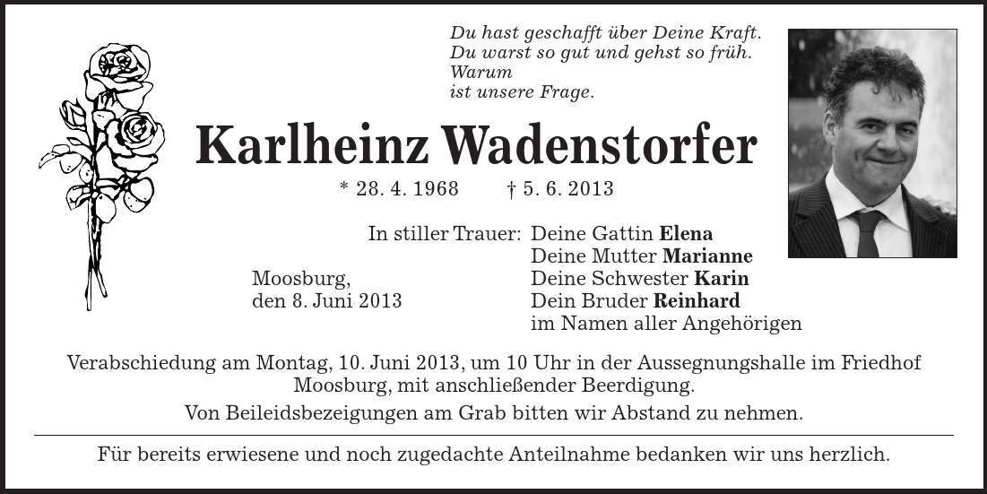  Du hast geschafft über Deine Kraft. Du warst so gut und gehst so früh. Warum ist unsere Frage. Karlheinz Wadenstorfer * 28. 4. 1968 - 5. 6. 2013 In stiller Trauer: Deine Gattin Elena Deine Mutter Marianne Moosburg, Deine Schwester Karin den 8. Juni 2013 Dein Bruder Reinhard im Namen aller Angehörigen Verabschiedung am Montag, 10. Juni 2013, um 10 Uhr in der Aussegnungshalle im Friedhof Moosburg, mit anschließender Beerdigung. Von Beileidsbezeigungen am Grab bitten wir Abstand zu nehmen. Für bereits erwiesene und noch zugedachte Anteilnahme bedanken wir uns herzlich. 