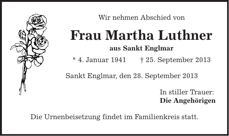 Wir nehmen Abschied von Frau Martha Luthner aus Sankt Englmar * 4. Januar 1941 | 25. September 2013 Sankt Englmar, den 28. September 2013 In stiller Trauer: Die Angehörigen Die Urnenbeisetzung findet im Familienkreis statt. 