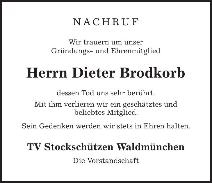 NACHRUF Wir trauern um unser Gründungs- und Ehrenmitglied Herrn Dieter Brodkorb dessen Tod uns sehr berührt. Mit ihm verlieren wir ein geschätztes und beliebtes Mitglied. Sein Gedenken werden wir stets in Ehren halten. TV Stockschützen Waldmünchen Die Vorstandschaft 