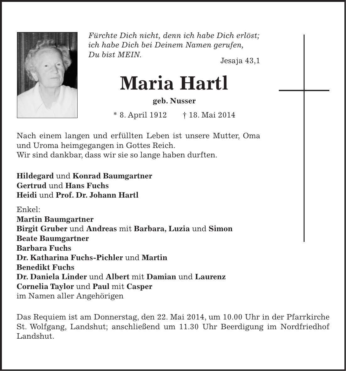 Fürchte Dich nicht, denn ich habe Dich erlöst; ich habe Dich bei Deinem Namen gerufen, Du bist MEIN. Jesaja 43,1 Maria Hartl geb. Nusser * 8. April 1912 + 18. Mai 2014 Nach einem langen und erfüllten Leben ist unsere Mutter, Oma und Uroma heimgegangen in Gottes Reich. Wir sind dankbar, dass wir sie so lange haben durften. Hildegard und Konrad Baumgartner Gertrud und Hans Fuchs Heidi und Prof. Dr. Johann Hartl Enkel: Martin Baumgartner Birgit Gruber und Andreas mit Barbara, Luzia und Simon Beate Baumgartner Barbara Fuchs Dr. Katharina Fuchs-Pichler und Martin Benedikt Fuchs Dr. Daniela Linder und Albert mit Damian und Laurenz Cornelia Taylor und Paul mit Casper im Namen aller Angehörigen Das Requiem ist am Donnerstag, den 22. Mai 2014, um 10.00 Uhr in der Pfarrkirche St. Wolfgang, Landshut; anschließend um 11.30 Uhr Beerdigung im Nordfriedhof Landshut.