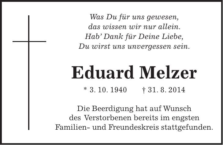 Was Du für uns gewesen, das wissen wir nur allein. Hab Dank für Deine Liebe, Du wirst uns unvergessen sein. Eduard Melzer * 3. 10. 1940 + 31. 8. 2014 Die Beerdigung hat auf Wunsch des Verstorbenen bereits im engsten Familien- und Freundeskreis stattgefunden. 