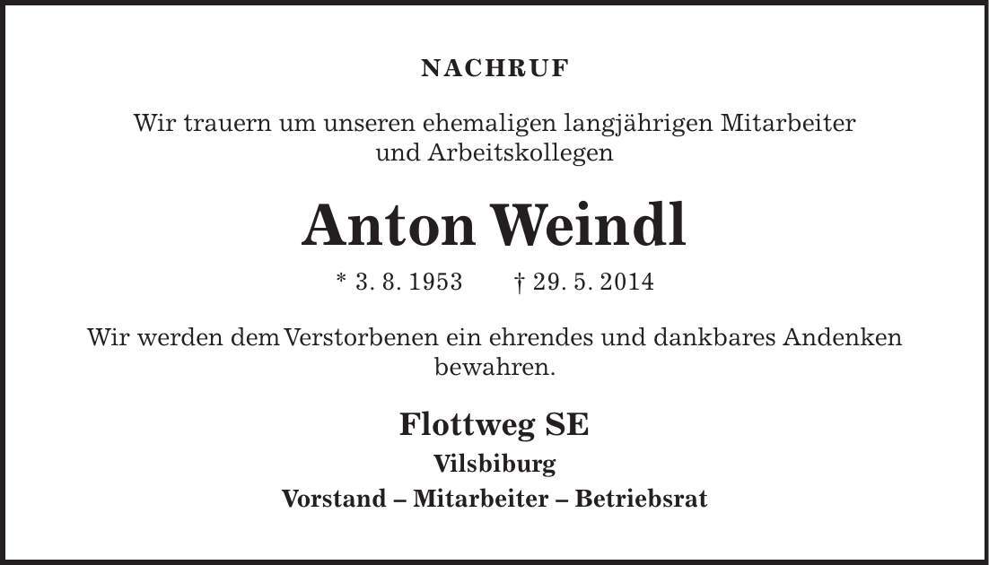 NACHRUF Wir trauern um unseren ehemaligen langjährigen Mitarbeiter und Arbeitskollegen Anton Weindl * 3. 8. 1953 + 29. 5. 2014 Wir werden dem Verstorbenen ein ehrendes und dankbares Andenken bewahren. Flottweg SE Vilsbiburg Vorstand - Mitarbeiter - Betriebsrat