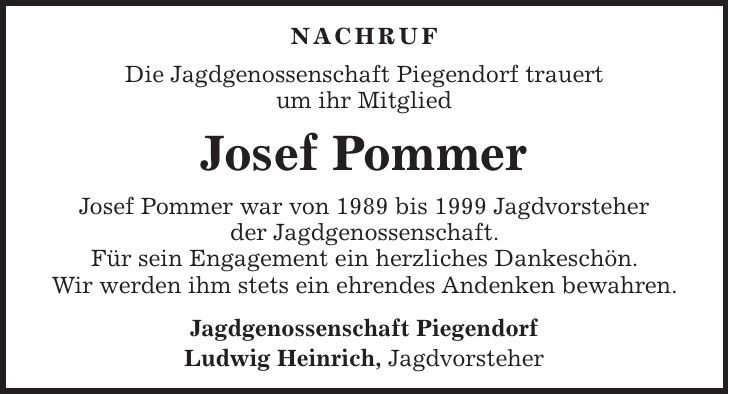 NACHRUF Die Jagdgenossenschaft Piegendorf trauert um ihr Mitglied Josef Pommer Josef Pommer war von 1989 bis 1999 Jagdvorsteher der Jagdgenossenschaft. Für sein Engagement ein herzliches Dankeschön. Wir werden ihm stets ein ehrendes Andenken bewahren. Jagdgenossenschaft Piegendorf Ludwig Heinrich, Jagdvorsteher