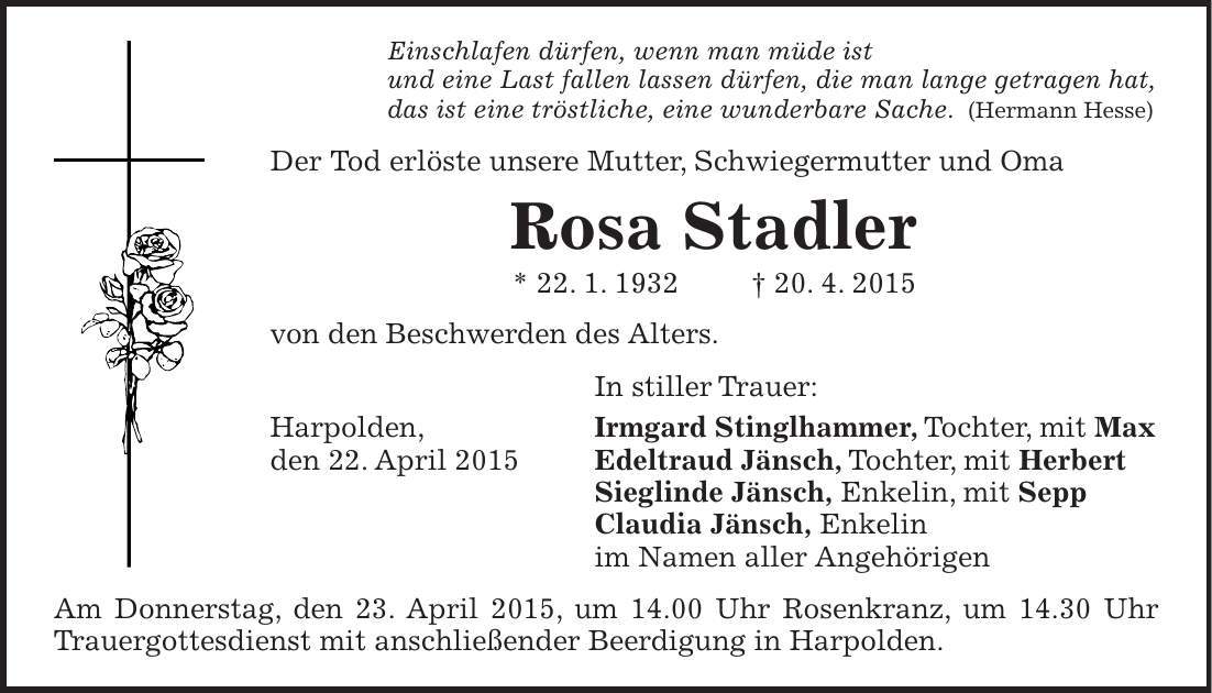 Einschlafen dürfen, wenn man müde ist und eine Last fallen lassen dürfen, die man lange getragen hat, das ist eine tröstliche, eine wunderbare Sache. (Hermann Hesse) Der Tod erlöste unsere Mutter, Schwiegermutter und Oma Rosa Stadler * 22. 1. 1932 + 20. 4. 2015 von den Beschwerden des Alters. In stiller Trauer: Harpolden, Irmgard Stinglhammer, Tochter, mit Max den 22. April 2015 Edeltraud Jänsch, Tochter, mit Herbert Sieglinde Jänsch, Enkelin, mit Sepp Claudia Jänsch, Enkelin im Namen aller Angehörigen Am Donnerstag, den 23. April 2015, um 14.00 Uhr Rosenkranz, um 14.30 Uhr Trauergottesdienst mit anschließender Beerdigung in Harpolden. 