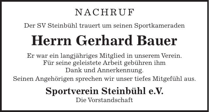 Nachruf Der SV Steinbühl trauert um seinen Sportkameraden Herrn Gerhard Bauer Er war ein langjähriges Mitglied in unserem Verein. Für seine geleistete Arbeit gebühren ihm Dank und Annerkennung. Seinen Angehörigen sprechen wir unser tiefes Mitgefühl aus. Sportverein Steinbühl e. V. Die Vorstandschaft 