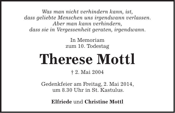 Was man nicht verhindern kann, ist, dass geliebte Menschen uns irgendwann verlassen. Aber man kann verhindern, dass sie in Vergessenheit geraten, irgendwann. In Memoriam zum 10. Todestag Therese Mottl + 2. Mai 2004 Gedenkfeier am Freitag, 2. Mai 2014, um 8.30 Uhr in St. Kastulus. Elfriede und Christine Mottl 