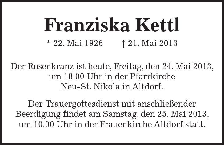  Franziska Kettl * 22. Mai ***. Mai 2013 Der Rosenkranz ist heute, Freitag, den 24. Mai 2013, um 18.00 Uhr in der Pfarrkirche Neu-St. Nikola in Altdorf. Der Trauergottesdienst mit anschließender Beerdigung findet am Samstag, den 25. Mai 2013, um 10.00 Uhr in der Frauenkirche Altdorf statt.