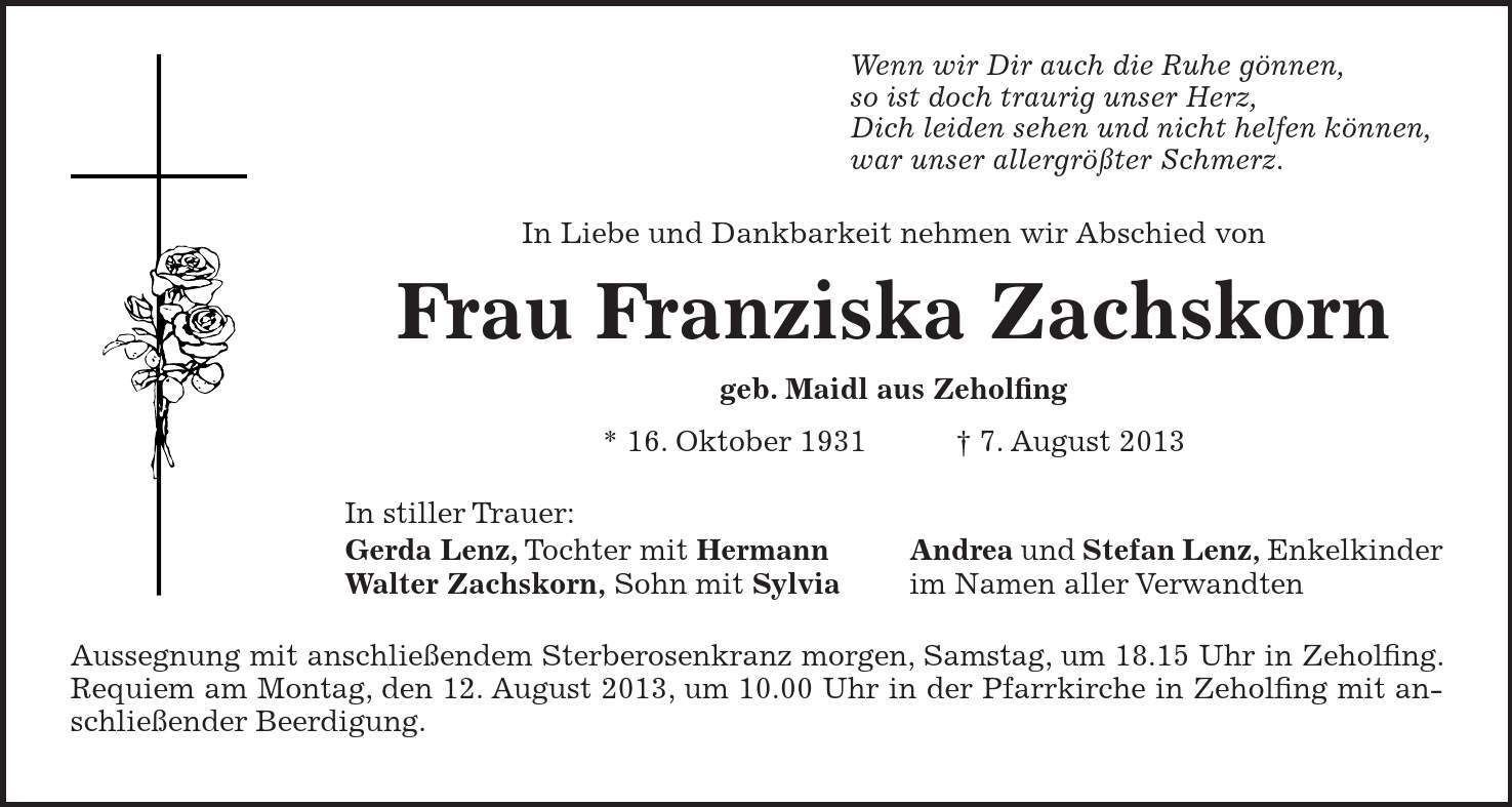 Wenn wir Dir auch die Ruhe gönnen, so ist doch traurig unser Herz, Dich leiden sehen und nicht helfen können, war unser allergrößter Schmerz. In Liebe und Dankbarkeit nehmen wir Abschied von Frau Franziska Zachskorn geb. Maidl aus Zeholfing * 16. Oktober 1931 7. August 2013 In stiller Trauer: Gerda Lenz, Tochter mit Hermann Andrea und Stefan Lenz, Enkelkinder Walter Zachskorn, Sohn mit Sylvia im Namen aller Verwandten Aussegnung mit anschließendem Sterberosenkranz morgen, Samstag, um 18.15 Uhr in Zeholfing. Requiem am Montag, den 12. August 2013, um 10.00 Uhr in der Pfarrkirche in Zeholfing mit anschließender Beerdigung.