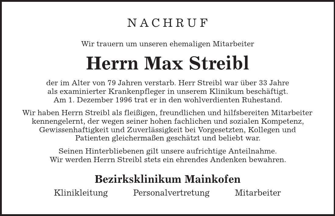 Nachruf Wir trauern um unseren ehemaligen Mitarbeiter Herrn Max Streibl der im Alter von 79 Jahren verstarb. Herr Streibl war über 33 Jahre als examinierter Krankenpfleger in unserem Klinikum beschäftigt. Am 1. Dezember 1996 trat er in den wohlverdienten Ruhestand. Wir haben Herrn Streibl als fleißigen, freundlichen und hilfsbereiten Mitarbeiter kennengelernt, der wegen seiner hohen fachlichen und sozialen Kompetenz, Gewissenhaftigkeit und Zuverlässigkeit bei Vorgesetzten, Kollegen und Patienten gleichermaßen geschätzt und beliebt war. Seinen Hinterbliebenen gilt unsere aufrichtige Anteilnahme. Wir werden Herrn Streibl stets ein ehrendes Andenken bewahren. Bezirksklinikum Mainkofen Klinikleitung Personalvertretung Mitarbeiter 