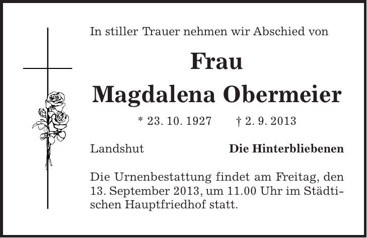 In stiller Trauer nehmen wir Abschied von Frau Magdalena Obermeier * 23. 10. 1927 - 2. 9. 2013 Landshut Die Hinterbliebenen Die Urnenbestattung findet am Freitag, den 13. September 2013, um 11.00 Uhr im Städtischen Hauptfriedhof statt.