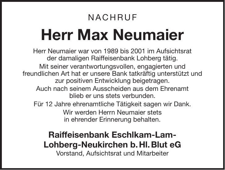 NACHRUF Herr Max Neumaier Herr Neumaier war von 1989 bis 2001 im Aufsichtsrat der damaligen Raiffeisenbank Lohberg tätig. Mit seiner verantwortungsvollen, engagierten und freundlichen Art hat er unsere Bank tatkräftig unterstützt und zur positiven Entwicklung beigetragen. Auch nach seinem Ausscheiden aus dem Ehrenamt blieb er uns stets verbunden. Für 12 Jahre ehrenamtliche Tätigkeit sagen wir Dank. Wir werden Herrn Neumaier stets in ehrender Erinnerung behalten. Raiffeisenbank Eschlkam-Lam- Lohberg-Neukirchen b.Hl.Blut eG Vorstand, Aufsichtsrat und Mitarbeiter