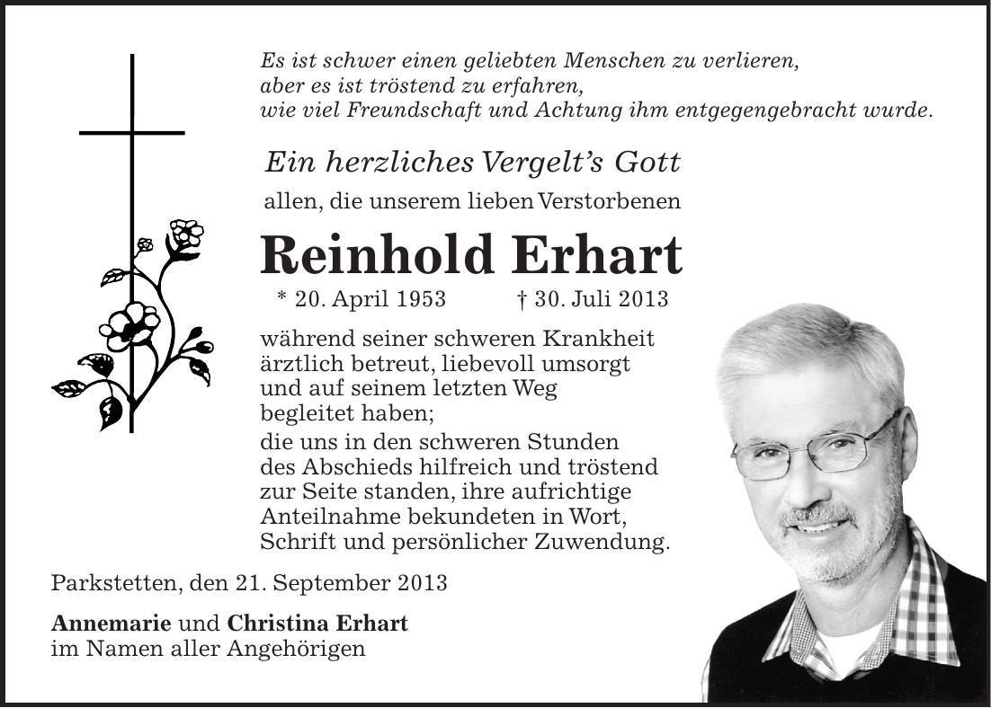 Es ist schwer einen geliebten Menschen zu verlieren, aber es ist tröstend zu erfahren, wie viel Freundschaft und Achtung ihm entgegengebracht wurde. Ein herzliches Vergelts Gott allen, die unserem lieben Verstorbenen Reinhold Erhart * 20. April 1953 + 30. Juli 2013 während seiner schweren Krankheit ärztlich betreut, liebevoll umsorgt und auf seinem letzten Weg begleitet haben; die uns in den schweren Stunden des Abschieds hilfreich und tröstend zur Seite standen, ihre aufrichtige Anteilnahme bekundeten in Wort, Schrift und persönlicher Zuwendung. Parkstetten, den 21. September 2013 Annemarie und Christina Erhart im Namen aller Angehörigen