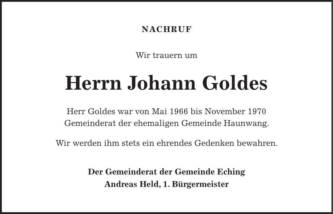 Nachruf Wir trauern um Herrn Johann Goldes Herr Goldes war von Mai 1966 bis November 1970 Gemeinderat der ehemaligen Gemeinde Haunwang. Wir werden ihm stets ein ehrendes Gedenken bewahren. Der Gemeinderat der Gemeinde Eching Andreas Held, 1. Bürgermeister 