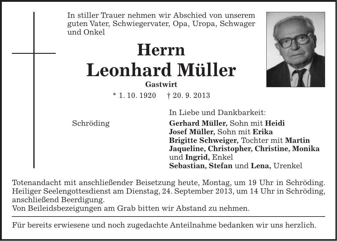 In stiller Trauer nehmen wir Abschied von unserem guten Vater, Schwiegervater, Opa, Uropa, Schwager und Onkel Herrn Leonhard Müller Gastwirt * 1. 10. 1920 + 20. 9. 2013 In Liebe und Dankbarkeit: Schröding Gerhard Müller, Sohn mit Heidi Josef Müller, Sohn mit Erika Brigitte Schweiger, Tochter mit Martin Jaqueline, Christopher, Christine, Monika und Ingrid, Enkel Sebastian, Stefan und Lena, Urenkel Totenandacht mit anschließender Beisetzung heute, Montag, um 19 Uhr in Schröding. Heiliger Seelengottesdienst am Dienstag, 24. September 2013, um 14 Uhr in Schröding, anschließend Beerdigung. Von Beileidsbezeigungen am Grab bitten wir Abstand zu nehmen. Für bereits erwiesene und noch zugedachte Anteilnahme bedanken wir uns herzlich. 