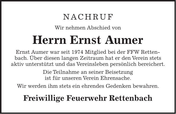 NACHRUF Wir nehmen Abschied von Herrn Ernst Aumer Ernst Aumer war seit 1974 Mitglied bei der FFW Rettenbach. Über diesen langen Zeitraum hat er den Verein stets aktiv unterstützt und das Vereinsleben persönlich bereichert. Die Teilnahme an seiner Beisetzung ist für unseren Verein Ehrensache. Wir werden ihm stets ein ehrendes Gedenken bewahren. Freiwillige Feuerwehr Rettenbach