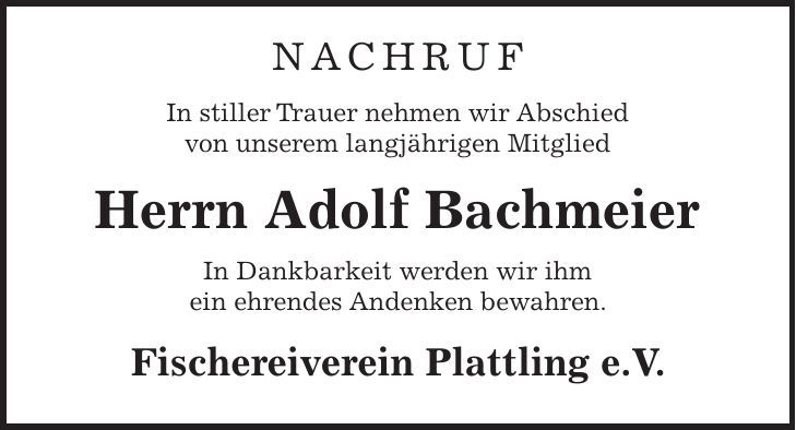 NACHRUF In stiller Trauer nehmen wir Abschied von unserem langjährigen Mitglied Herrn Adolf Bachmeier In Dankbarkeit werden wir ihm ein ehrendes Andenken bewahren. Fischereiverein Plattling e.V.