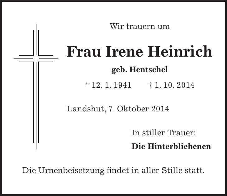 Wir trauern um Frau Irene Heinrich geb. Hentschel * 12. 1. 1941 + 1. 10. 2014 Landshut, 7. Oktober 2014 In stiller Trauer: Die Hinterbliebenen Die Urnenbeisetzung findet in aller Stille statt.
