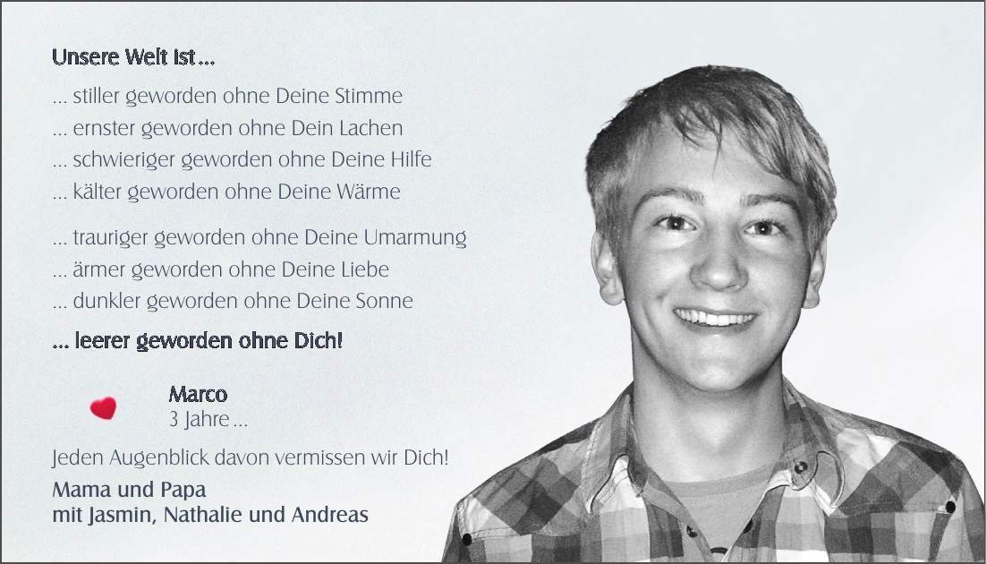 Unsere Welt ist   stiller geworden ohne Deine Stimme  ernster geworden ohne Dein Lachen  schwieriger geworden ohne Deine Hilfe  kälter geworden ohne Deine Wärme  trauriger geworden ohne Deine Umarmung  ärmer geworden ohne Deine Liebe  dunkler geworden ohne Deine Sonne  leerer geworden ohne Dich! Marco  3 Jahre  Jeden Augenblick davon vermissen wir Dich! Mama und Papa mit Jasmin, Nathalie und Andreas