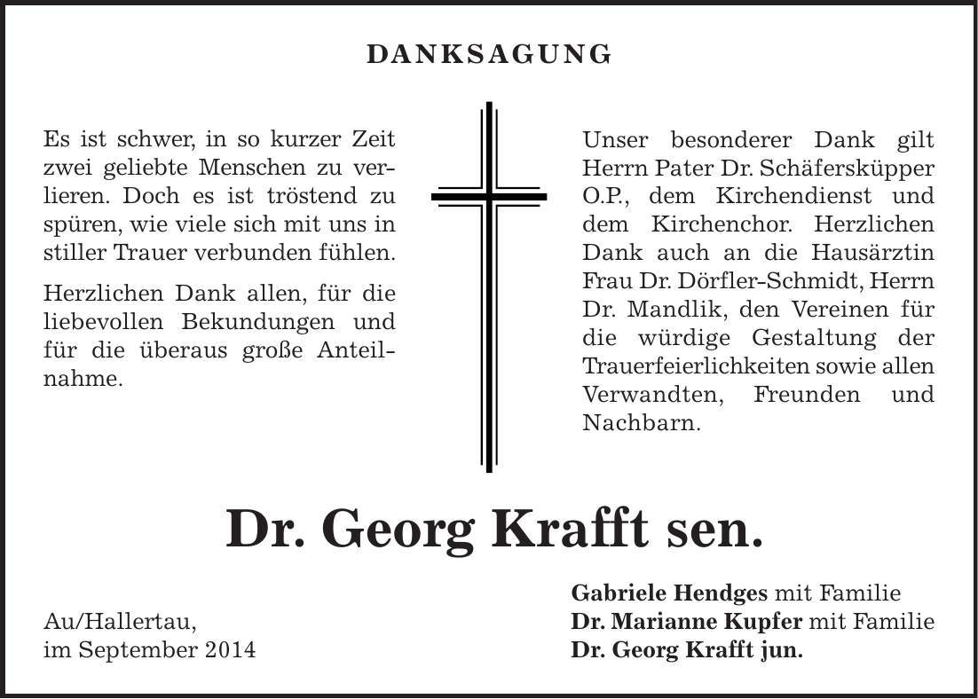 Danksagung Es ist schwer, in so kurzer Zeit zwei geliebte Menschen zu verlieren. Doch es ist tröstend zu spüren, wie viele sich mit uns in stiller Trauer verbunden fühlen. Herzlichen Dank allen, für die liebevollen Bekundungen und für die überaus große Anteilnahme. Unser besonderer Dank gilt Herrn Pater Dr. Schäfersküpper O.P., dem Kirchendienst und dem Kirchenchor. Herzlichen Dank auch an die Hausärztin Frau Dr. Dörfler-Schmidt, Herrn Dr. Mandlik, den Vereinen für die würdige Gestaltung der Trauerfeierlichkeiten sowie allen Verwandten, Freunden und Nachbarn. Gabriele Hendges mit Familie Au/Hallertau, Dr. Marianne Kupfer mit Familie im September 2014 Dr. Georg Krafft jun. Dr. Georg Krafft sen.