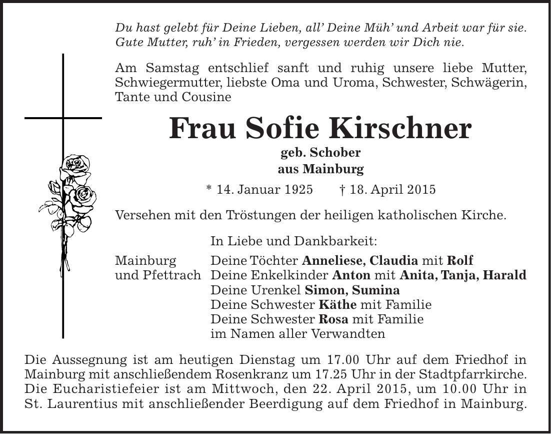 Du hast gelebt für Deine Lieben, all Deine Müh und Arbeit war für sie. Gute Mutter, ruh in Frieden, vergessen werden wir Dich nie. Am Samstag entschlief sanft und ruhig unsere liebe Mutter, Schwiegermutter, liebste Oma und Uroma, Schwester, Schwägerin, Tante und Cousine Frau Sofie Kirschner geb. Schober aus Mainburg * 14. Januar 1925 + 18. April 2015 Versehen mit den Tröstungen der heiligen katholischen Kirche. In Liebe und Dankbarkeit: Mainburg Deine Töchter Anneliese, Claudia mit Rolf und Pfettrach Deine Enkelkinder Anton mit Anita, Tanja, Harald Deine Urenkel Simon, Sumina Deine Schwester Käthe mit Familie Deine Schwester Rosa mit Familie im Namen aller Verwandten Die Aussegnung ist am heutigen Dienstag um 17.00 Uhr auf dem Friedhof in Mainburg mit anschließendem Rosenkranz um 17.25 Uhr in der Stadtpfarrkirche. Die Eucharistiefeier ist am Mittwoch, den 22. April 2015, um 10.00 Uhr in St. Laurentius mit anschließender Beerdigung auf dem Friedhof in Mainburg. 