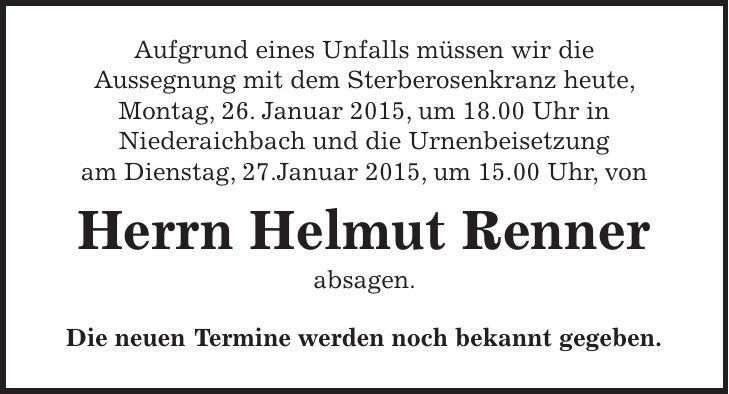 Aufgrund eines Unfalls müssen wir die Aussegnung mit dem Sterberosenkranz heute, Montag, 26. Januar 2015, um 18.00 Uhr in Niederaichbach und die Urnenbeisetzung am Dienstag, 27.Januar 2015, um 15.00 Uhr, von Herrn Helmut Renner absagen. Die neuen Termine werden noch bekannt gegeben. 