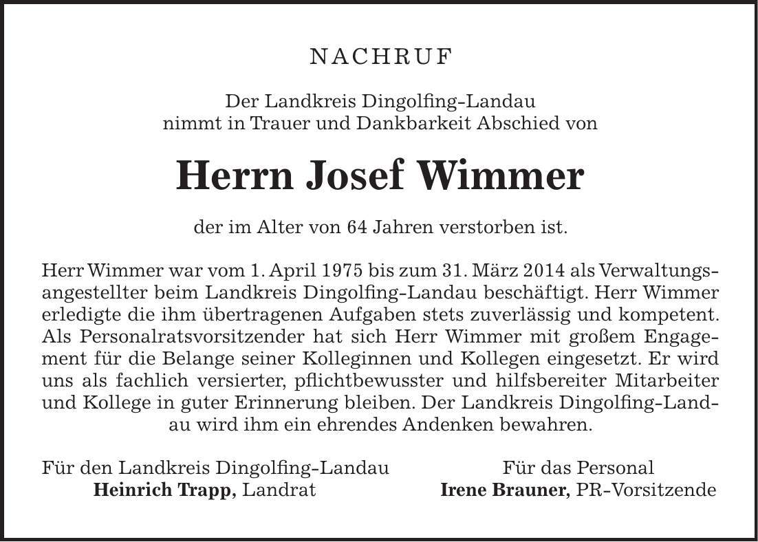Nachruf Der Landkreis Dingolfing-Landau nimmt in Trauer und Dankbarkeit Abschied von Herrn Josef Wimmer der im Alter von 64 Jahren verstorben ist. Herr Wimmer war vom 1. April 1975 bis zum 31. März 2014 als Verwaltungsangestellter beim Landkreis Dingolfing-Landau beschäftigt. Herr Wimmer erledigte die ihm übertragenen Aufgaben stets zuverlässig und kompetent. Als Personalratsvorsitzender hat sich Herr Wimmer mit großem Engagement für die Belange seiner Kolleginnen und Kollegen eingesetzt. Er wird uns als fachlich versierter, pflichtbewusster und hilfsbereiter Mitarbeiter und Kollege in guter Erinnerung bleiben. Der Landkreis Dingolfing-Landau wird ihm ein ehrendes Andenken bewahren. Für den Landkreis Dingolfing-Landau Für das Personal Heinrich Trapp, Landrat Irene Brauner, PR-Vorsitzende 
