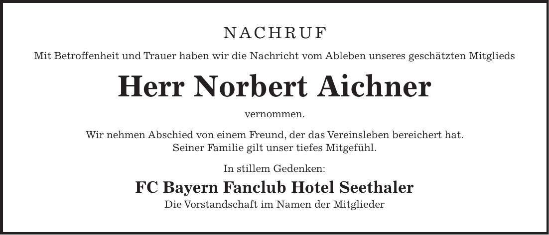 nachruf Mit Betroffenheit und Trauer haben wir die Nachricht vom Ableben unseres geschätzten Mitglieds Herr Norbert Aichner vernommen. Wir nehmen Abschied von einem Freund, der das Vereinsleben bereichert hat. Seiner Familie gilt unser tiefes Mitgefühl. In stillem Gedenken: FC Bayern Fanclub Hotel Seethaler Die Vorstandschaft im Namen der Mitglieder