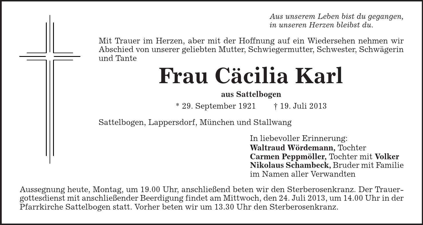 Aus unserem Leben bist du gegangen, in unseren Herzen bleibst du. Mit Trauer im Herzen, aber mit der Hoffnung auf ein Wiedersehen nehmen wir Abschied von unserer geliebten Mutter, Schwiegermutter, Schwester, Schwägerin und Tante Frau Cäcilia Karl aus Sattelbogen * 29. September 1921 | 19. Juli 2013 Sattelbogen, Lappersdorf, München und Stallwang In liebevoller Erinnerung: Waltraud Wördemann, Tochter Carmen Peppmöller, Tochter mit Volker Nikolaus Schambeck, Bruder mit Familie im Namen aller Verwandten Aussegnung heute, Montag, um 19.00 Uhr, anschließend beten wir den Sterberosenkranz. Der Trauergottesdienst mit anschließender Beerdigung findet am Mittwoch, den 24. Juli 2013, um 14.00 Uhr in der Pfarrkirche Sattelbogen statt. Vorher beten wir um 13.30 Uhr den Sterberosenkranz. 