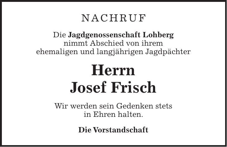 Nachruf Die Jagdgenossenschaft Lohberg nimmt Abschied von ihrem ehemaligen und langjährigen Jagdpächter Herrn Josef Frisch Wir werden sein Gedenken stets in Ehren halten. Die Vorstandschaft
