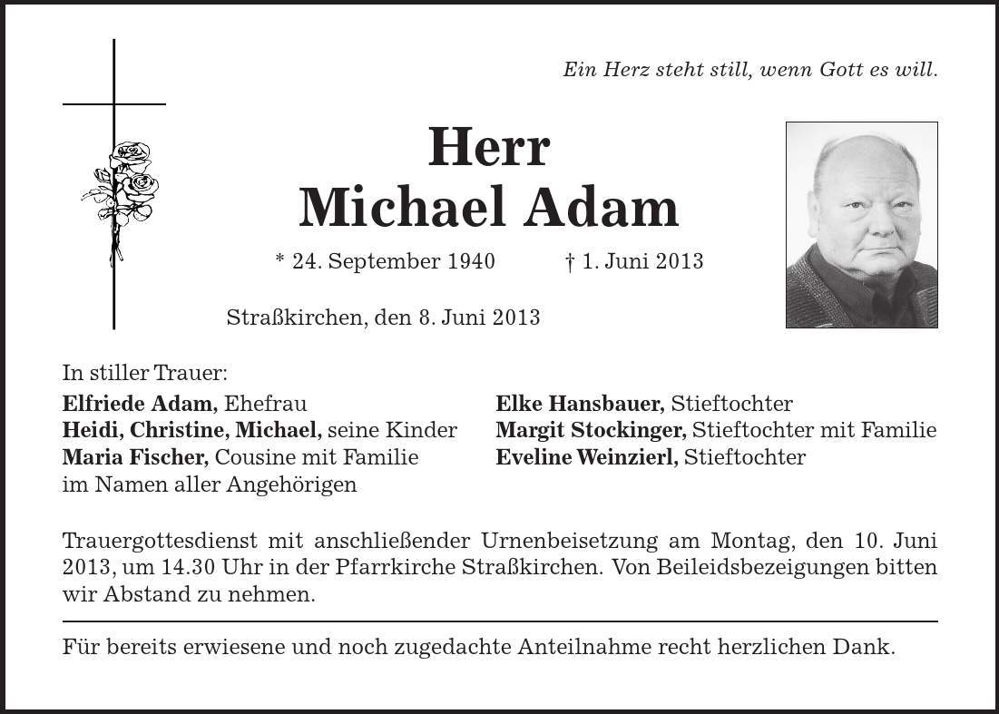  Ein Herz steht still, wenn Gott es will. Herr Michael Adam * 24. September 1940 1. Juni 2013 Straßkirchen, den 8. Juni 2013 In stiller Trauer: Elfriede Adam, Ehefrau Elke Hansbauer, Stieftochter Heidi, Christine, Michael, seine Kinder Margit Stockinger, Stieftochter mit Familie Maria Fischer, Cousine mit Familie Eveline Weinzierl, Stieftochter im Namen aller Angehörigen Trauergottesdienst mit anschließender Urnenbeisetzung am Montag, den 10. Juni 2013, um 14.30 Uhr in der Pfarrkirche Straßkirchen. Von Beileidsbezeigungen bitten wir Abstand zu nehmen. Für bereits erwiesene und noch zugedachte Anteilnahme recht herzlichen Dank.