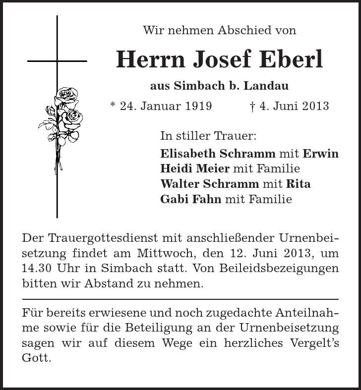 Wir nehmen Abschied von Herrn Josef Eberl aus Simbach b. Landau * 24. Januar 1919 | 4. Juni 2013 In stiller Trauer: Elisabeth Schramm mit Erwin Heidi Meier mit Familie Walter Schramm mit Rita Gabi Fahn mit Familie Der Trauergottesdienst mit anschließender Urnenbeisetzung findet am Mittwoch, den 12. Juni 2013, um 14.30 Uhr in Simbach statt. Von Beileidsbezeigungen bitten wir Abstand zu nehmen. Für bereits erwiesene und noch zugedachte Anteilnahme sowie für die Beteiligung an der Urnenbeisetzung sagen wir auf diesem Wege ein herzliches Vergelt's Gott. 