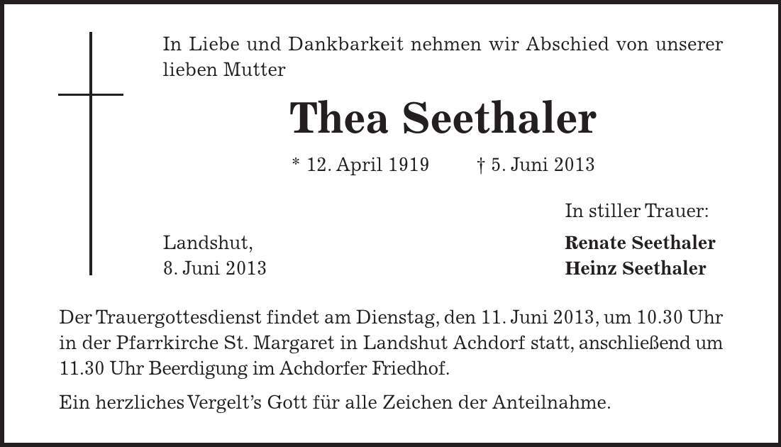 Der Trauergottesdienst findet am Dienstag, den 11. Juni 2013, um 10.30 Uhr in der Pfarrkirche St. Margaret in Landshut Achdorf statt, anschließend um 11.30 Uhr Beerdigung im Achdorfer Friedhof. Ein herzliches Vergelt's Gott für alle Zeichen der Anteilnahme. In Liebe und Dankbarkeit nehmen wir Abschied von unserer lieben Mutter Thea Seethaler * 12. April 1919 - 5. Juni 2013 In stiller Trauer: Landshut, Renate Seethaler 8. Juni 2013 Heinz Seethaler 