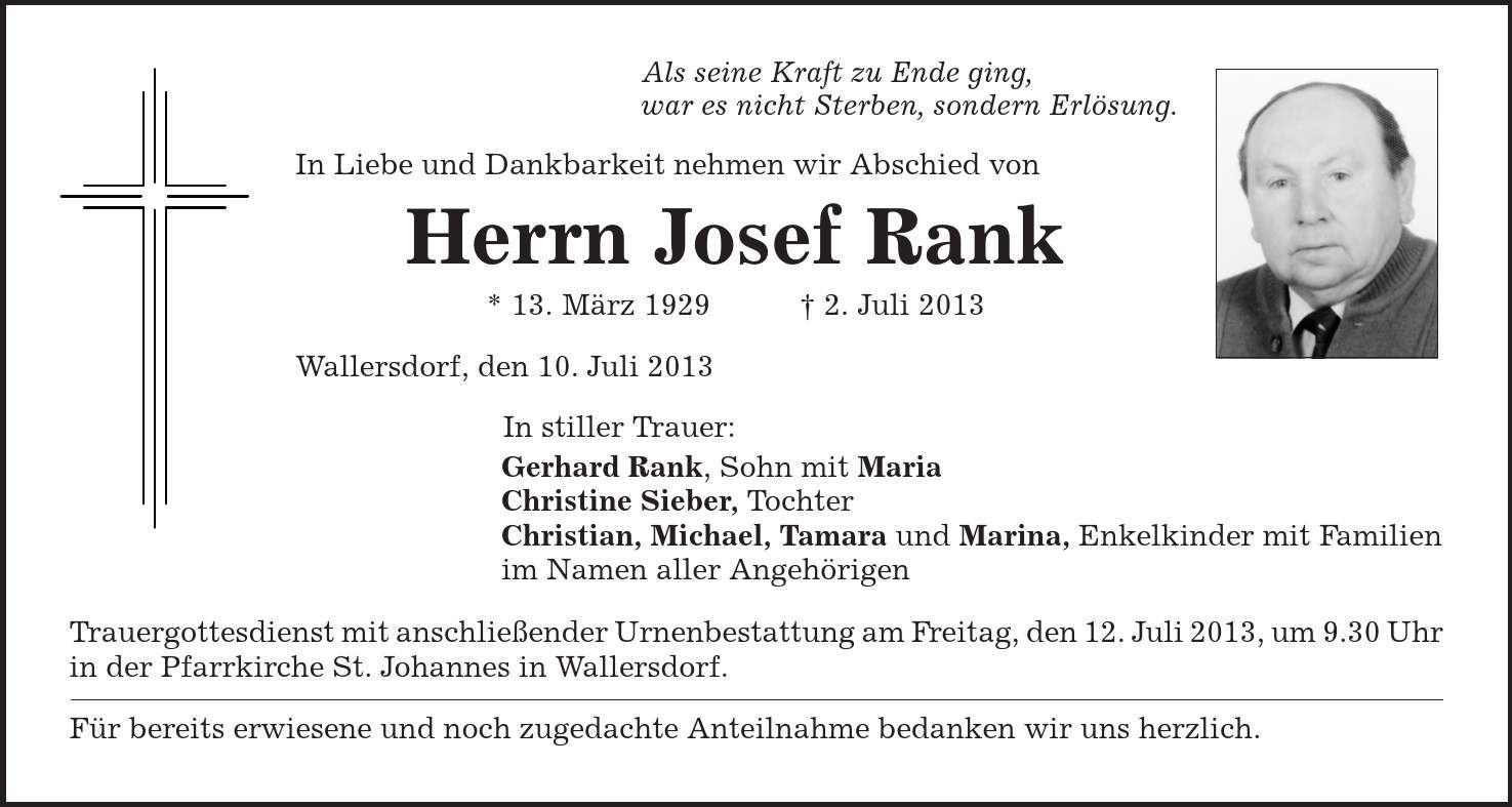 Als seine Kraft zu Ende ging, war es nicht Sterben, sondern Erlösung. In Liebe und Dankbarkeit nehmen wir Abschied von Herrn Josef Rank * 13. März 1929 | 2. Juli 2013 Wallersdorf, den 10. Juli 2013 In stiller Trauer: Gerhard Rank, Sohn mit Maria Christine Sieber, Tochter Christian, Michael, Tamara und Marina, Enkelkinder mit Familien im Namen aller Angehörigen Trauergottesdienst mit anschließender Urnenbestattung am Freitag, den 12. Juli 2013, um 9.30 Uhr in der Pfarrkirche St. Johannes in Wallersdorf. Für bereits erwiesene und noch zugedachte Anteilnahme bedanken wir uns herzlich. 