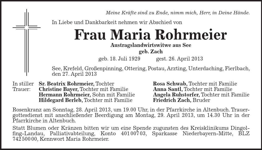 Meine Kräfte sind zu Ende, nimm mich, Herr, in Deine Hände. In Liebe und Dankbarkeit nehmen wir Abschied von Frau Maria Rohrmeier Austragslandwirtswitwe aus See geb. Zach geb. 18. Juli 1929 gest. 26. April 2013 See, Krefeld, Großenpinning, Ottering, Postau, Arzting, Unterdaching, Fierlbach, den 27. April 2013 In stiller Sr. Beatrix Rohrmeier, Tochter Rosa Schwab, Tochter mit Familie Trauer: Christine Bayer, Tochter mit Familie Anna Santl, Tochter mit Familie Hermann Rohrmeier, Sohn mit Familie Angela Ruhstorfer, Tochter mit Familie Hildegard Berleb, Tochter mit Familie Friedrich Zach, Bruder Rosenkranz am Sonntag, 28. April 2013, um 19.00 Uhr, in der Pfarrkirche in Altenbuch. Trauergottesdienst mit anschließender Beerdigung am Montag, 29. April 2013, um 14.30 Uhr in der Pfarrkirche in Altenbuch. Statt Blumen oder Kränzen bitten wir um eine Spende zugunsten des Kreisklinikums Dingol- fing-Landau, Palliativabteilung, Konto ***, Sparkasse Niederbayern-Mitte, BLZ ***, Kennwort Maria Rohrmeier.