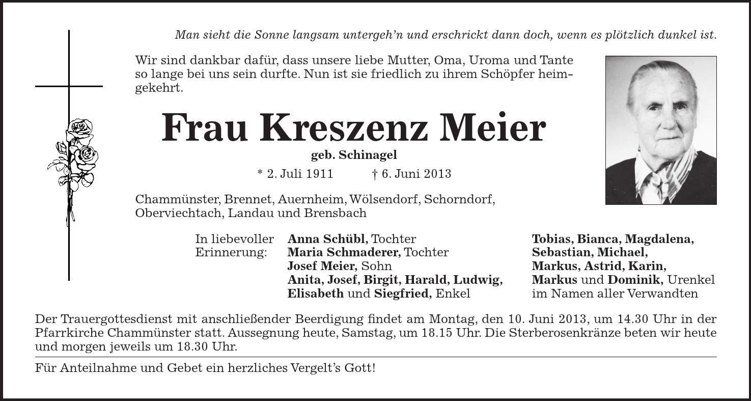 Man sieht die Sonne langsam untergehn und erschrickt dann doch, wenn es plötzlich dunkel ist. Wir sind dankbar dafür, dass unsere liebe Mutter, Oma, Uroma und Tante so lange bei uns sein durfte. Nun ist sie friedlich zu ihrem Schöpfer heimgekehrt. Frau Kreszenz Meier geb. Schinagel * 2. Juli 1911 6. Juni 2013 Chammünster, Brennet, Auernheim, Wölsendorf, Schorndorf, Oberviechtach, Landau und Brensbach In liebevoller Anna Schübl, Tochter Tobias, Bianca, Magdalena, Erinnerung: Maria Schmaderer, Tochter Sebastian, Michael, Josef Meier, Sohn Markus, Astrid, Karin, Anita, Josef, Birgit, Harald, Ludwig, Markus und Dominik, Urenkel Elisabeth und Siegfried, Enkel im Namen aller Verwandten Der Trauergottesdienst mit anschließender Beerdigung findet am Montag, den 10. Juni 2013, um 14.30 Uhr in der Pfarrkirche Chammünster statt. Aussegnung heute, Samstag, um 18.15 Uhr. Die Sterberosenkränze beten wir heute und morgen jeweils um 18.30 Uhr. Für Anteilnahme und Gebet ein herzliches Vergelts Gott!