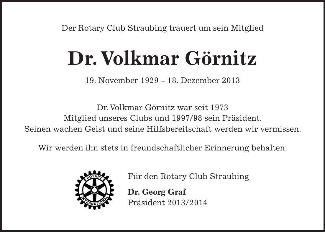 Der Rotary Club Straubing trauert um sein Mitglied Dr. Volkmar Görnitz 19. November ***. Dezember 2013 Dr. Volkmar Görnitz war seit 1973 Mitglied unseres Clubs und *** sein Präsident. Seinen wachen Geist und seine Hilfsbereitschaft werden wir vermissen. Wir werden ihn stets in freundschaftlicher Erinnerung behalten. Für den Rotary Club Straubing Dr. Georg Graf Präsident ***